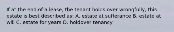 If at the end of a lease, the tenant holds over wrongfully, this estate is best described as: A. estate at sufferance B. estate at will C. estate for years D. holdover tenancy