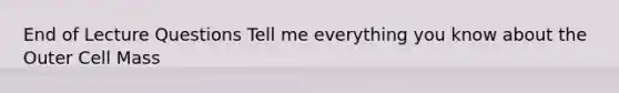 End of Lecture Questions Tell me everything you know about the Outer Cell Mass