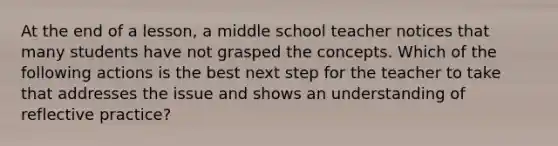 At the end of a lesson, a middle school teacher notices that many students have not grasped the concepts. Which of the following actions is the best next step for the teacher to take that addresses the issue and shows an understanding of reflective practice?