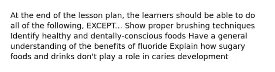 At the end of the lesson plan, the learners should be able to do all of the following, EXCEPT... Show proper brushing techniques Identify healthy and dentally-conscious foods Have a general understanding of the benefits of fluoride Explain how sugary foods and drinks don't play a role in caries development