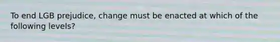 To end LGB prejudice, change must be enacted at which of the following levels?