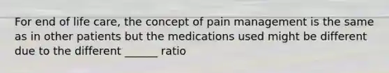 For end of life care, the concept of pain management is the same as in other patients but the medications used might be different due to the different ______ ratio