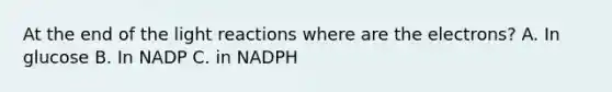 At the end of the light reactions where are the electrons? A. In glucose B. In NADP C. in NADPH