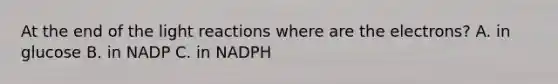 At the end of the light reactions where are the electrons? A. in glucose B. in NADP C. in NADPH