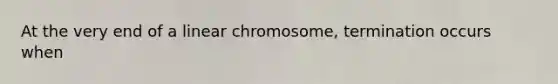 At the very end of a linear chromosome, termination occurs when