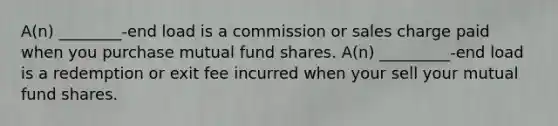 A(n) ________-end load is a commission or sales charge paid when you purchase mutual fund shares. A(n) _________-end load is a redemption or exit fee incurred when your sell your mutual fund shares.