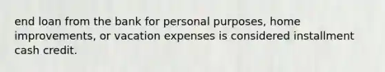 end loan from the bank for personal purposes, home improvements, or vacation expenses is considered installment cash credit.