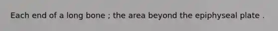 Each end of a long bone ; the area beyond the epiphyseal plate .