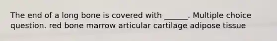 The end of a long bone is covered with ______. Multiple choice question. red bone marrow articular cartilage adipose tissue