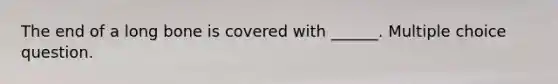 The end of a long bone is covered with ______. Multiple choice question.