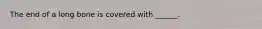The end of a long bone is covered with ______.
