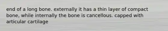 end of a long bone. externally it has a thin layer of compact bone, while internally the bone is cancellous. capped with articular cartilage