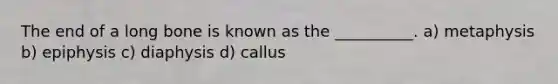 The end of a long bone is known as the __________. a) metaphysis b) epiphysis c) diaphysis d) callus