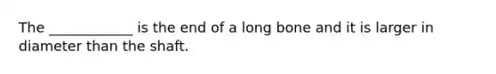 The ____________ is the end of a long bone and it is larger in diameter than the shaft.