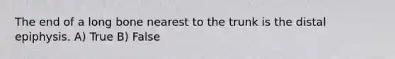 The end of a long bone nearest to the trunk is the distal epiphysis. A) True B) False