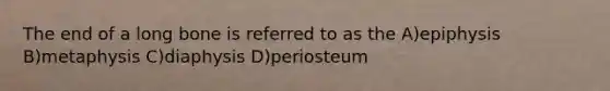 The end of a long bone is referred to as the A)epiphysis B)metaphysis C)diaphysis D)periosteum