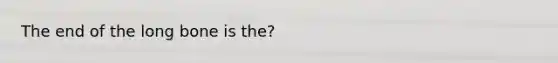 The end of the long bone is the?