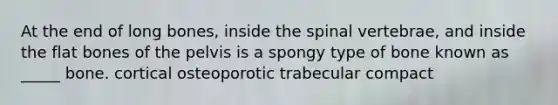 At the end of long bones, inside the spinal vertebrae, and inside the flat bones of the pelvis is a spongy type of bone known as _____ bone. cortical osteoporotic trabecular compact