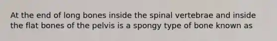 At the end of long bones inside the spinal vertebrae and inside the flat bones of the pelvis is a spongy type of bone known as