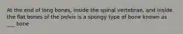 At the end of long bones, inside the spinal vertebrae, and inside the flat bones of the pelvis is a spongy type of bone known as ___ bone