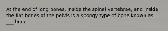 At the end of long bones, inside the spinal vertebrae, and inside the flat bones of the pelvis is a spongy type of bone known as ___ bone