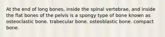 At the end of long bones, inside the spinal vertebrae, and inside the flat bones of the pelvis is a spongy type of bone known as osteoclastic bone. trabecular bone. osteoblastic bone. compact bone.