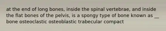 at the end of long bones, inside the spinal vertebrae, and inside the flat bones of the pelvis, is a spongy type of bone known as __ bone osteoclastic osteoblastic trabecular compact