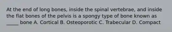 At the end of long bones, inside the spinal vertebrae, and inside the flat bones of the pelvis is a spongy type of bone known as _____ bone A. Cortical B. Osteoporotic C. Trabecular D. Compact