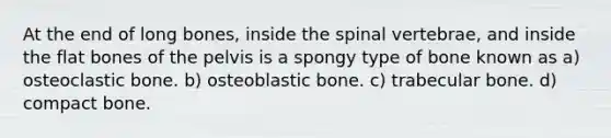 At the end of long bones, inside the spinal vertebrae, and inside the flat bones of the pelvis is a spongy type of bone known as a) osteoclastic bone. b) osteoblastic bone. c) trabecular bone. d) compact bone.