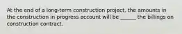 At the end of a long-term construction project, the amounts in the construction in progress account will be ______ the billings on construction contract.