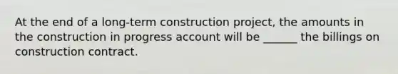 At the end of a long-term construction project, the amounts in the construction in progress account will be ______ the billings on construction contract.