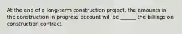 At the end of a long-term construction project, the amounts in the construction in progress account will be ______ the billings on construction contract