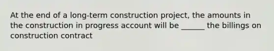 At the end of a long-term construction project, the amounts in the construction in progress account will be ______ the billings on construction contract