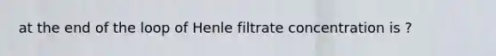 at the end of the loop of Henle filtrate concentration is ?