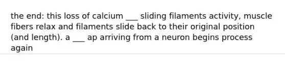 the end: this loss of calcium ___ sliding filaments activity, muscle fibers relax and filaments slide back to their original position (and length). a ___ ap arriving from a neuron begins process again