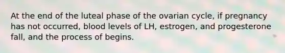 At the end of the luteal phase of the ovarian cycle, if pregnancy has not occurred, blood levels of LH, estrogen, and progesterone fall, and the process of begins.