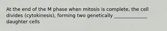 At the end of the M phase when mitosis is complete, the cell divides (cytokinesis), forming two genetically ______________ daughter cells