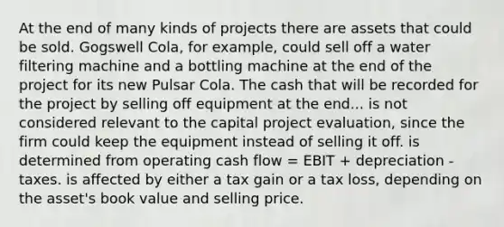 At the end of many kinds of projects there are assets that could be sold. Gogswell Cola, for example, could sell off a water filtering machine and a bottling machine at the end of the project for its new Pulsar Cola. The cash that will be recorded for the project by selling off equipment at the end... is not considered relevant to the capital project evaluation, since the firm could keep the equipment instead of selling it off. is determined from operating cash flow = EBIT + depreciation - taxes. is affected by either a tax gain or a tax loss, depending on the asset's book value and selling price.