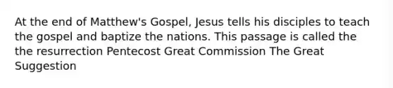 At the end of Matthew's Gospel, Jesus tells his disciples to teach the gospel and baptize the nations. This passage is called the the resurrection Pentecost Great Commission The Great Suggestion