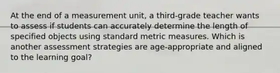 At the end of a measurement unit, a third-grade teacher wants to assess if students can accurately determine the length of specified objects using standard metric measures. Which is another assessment strategies are age-appropriate and aligned to the learning goal?