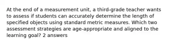 At the end of a measurement unit, a third-grade teacher wants to assess if students can accurately determine the length of specified objects using standard metric measures. Which two assessment strategies are age-appropriate and aligned to the learning goal? 2 answers