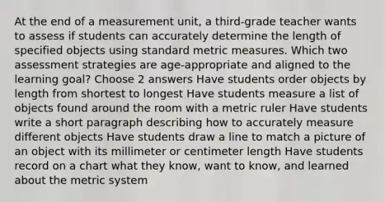 At the end of a measurement unit, a third-grade teacher wants to assess if students can accurately determine the length of specified objects using standard metric measures. Which two assessment strategies are age-appropriate and aligned to the learning goal? Choose 2 answers Have students order objects by length from shortest to longest Have students measure a list of objects found around the room with a metric ruler Have students write a short paragraph describing how to accurately measure different objects Have students draw a line to match a picture of an object with its millimeter or centimeter length Have students record on a chart what they know, want to know, and learned about the metric system