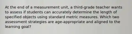 At the end of a measurement unit, a third-grade teacher wants to assess if students can accurately determine the length of specified objects using standard metric measures. Which two assessment strategies are age-appropriate and aligned to the learning goal?