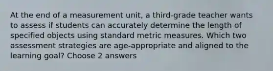 At the end of a measurement unit, a third-grade teacher wants to assess if students can accurately determine the length of specified objects using standard metric measures. Which two assessment strategies are age-appropriate and aligned to the learning goal? Choose 2 answers