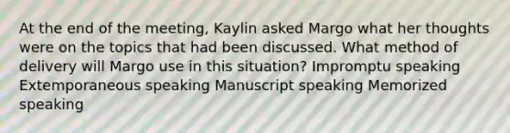 At the end of the meeting, Kaylin asked Margo what her thoughts were on the topics that had been discussed. What method of delivery will Margo use in this situation? Impromptu speaking Extemporaneous speaking Manuscript speaking Memorized speaking