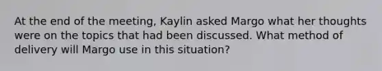 At the end of the meeting, Kaylin asked Margo what her thoughts were on the topics that had been discussed. What method of delivery will Margo use in this situation?