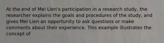 At the end of Mei Lien's participation in a research study, the researcher explains the goals and procedures of the study, and gives Mei Lien an opportunity to ask questions or make comments about their experience. This example illustrates the concept of