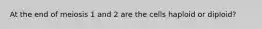 At the end of meiosis 1 and 2 are the cells haploid or diploid?