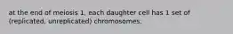 at the end of meiosis 1, each daughter cell has 1 set of (replicated, unreplicated) chromosomes.