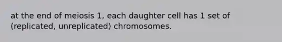 at the end of meiosis 1, each daughter cell has 1 set of (replicated, unreplicated) chromosomes.